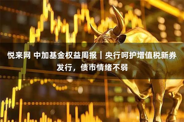 悦来网 中加基金权益周报︱央行呵护增值税新券发行，债市情绪不弱