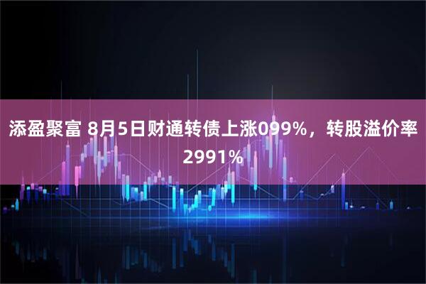 添盈聚富 8月5日财通转债上涨099%，转股溢价率2991%