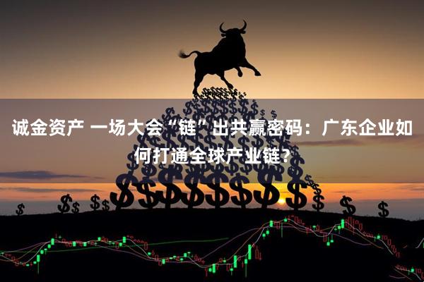 诚金资产 一场大会“链”出共赢密码：广东企业如何打通全球产业链？