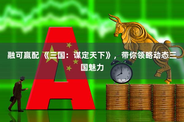融可赢配 《三国：谋定天下》，带你领略动态三国魅力