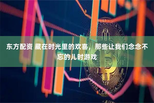 东方配资 藏在时光里的欢喜，那些让我们念念不忘的儿时游戏