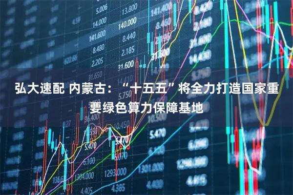 弘大速配 内蒙古：“十五五”将全力打造国家重要绿色算力保障基地
