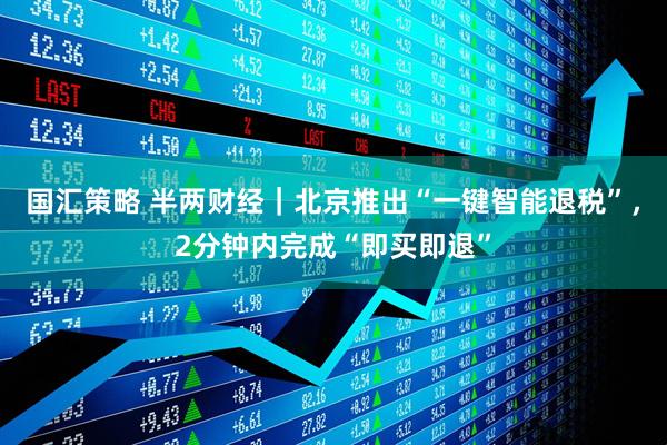 国汇策略 半两财经｜北京推出“一键智能退税”，2分钟内完成“即买即退”