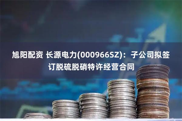 旭阳配资 长源电力(000966SZ)：子公司拟签订脱硫脱硝特许经营合同