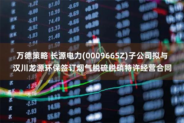 万德策略 长源电力(000966SZ)子公司拟与汉川龙源环保签订烟气脱硫脱硝特许经营合同