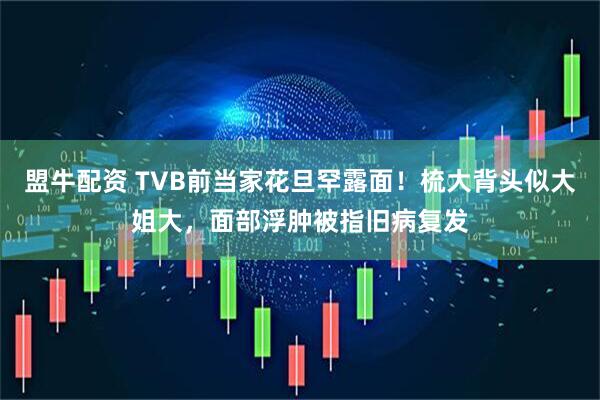 盟牛配资 TVB前当家花旦罕露面！梳大背头似大姐大，面部浮肿被指旧病复发