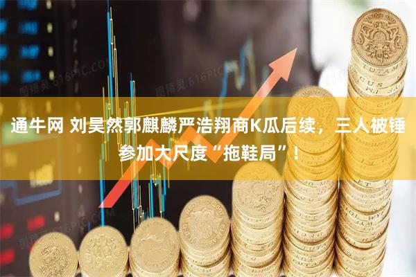 通牛网 刘昊然郭麒麟严浩翔商K瓜后续，三人被锤参加大尺度“拖鞋局”！