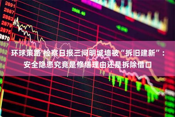 环球策路 检察日报三问明城墙被“拆旧建新”:安全隐患究竟是修缮理由还是拆除借口