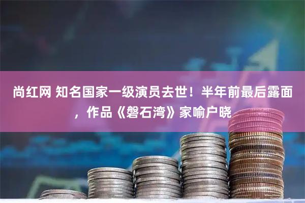 尚红网 知名国家一级演员去世!半年前最后露面,作品《磐石湾》家喻户晓